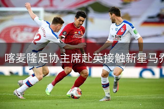 喀麦隆足协主席赴英接触新星马乔引发关注