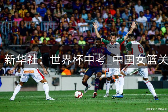 新华社：世界杯中考 中国女篮关关难过关关过 盼交出合格的答卷